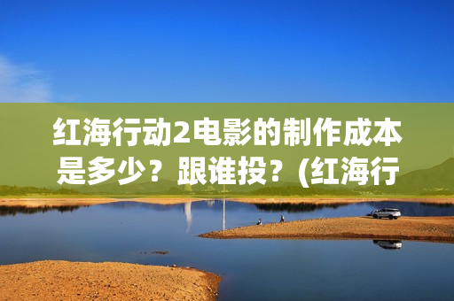 红海行动2电影的制作成本是多少？跟谁投？(红海行动2电影在线观看完整视频)