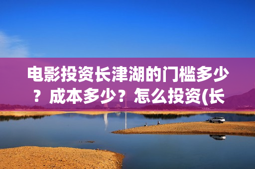 电影投资长津湖的门槛多少？成本多少？怎么投资(长津湖电影投资商)