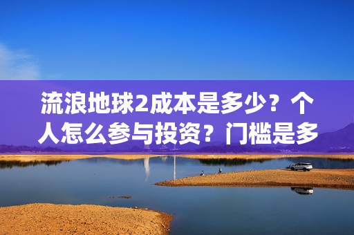 流浪地球2成本是多少？个人怎么参与投资？门槛是多少？(流浪地球2成本和票房)