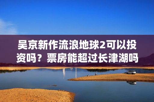 吴京新作流浪地球2可以投资吗？票房能超过长津湖吗？(吴京流浪地球照片)