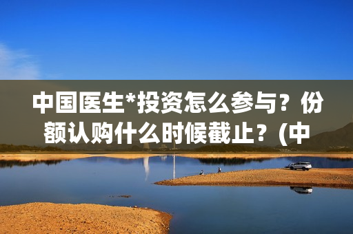 中国医生*投资怎么参与？份额认购什么时候截止？(中国医生 投资)
