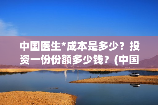 中国医生*成本是多少？投资一份份额多少钱？(中国医生价钱)