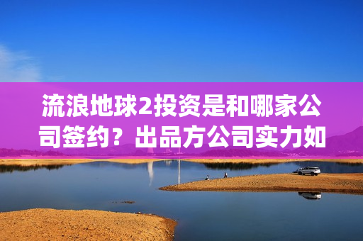 流浪地球2投资是和哪家公司签约？出品方公司实力如何？(流浪地球2投资方)