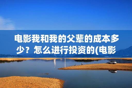 电影我和我的父辈的成本多少？怎么进行投资的(电影我和我的父辈免费观看完整版)