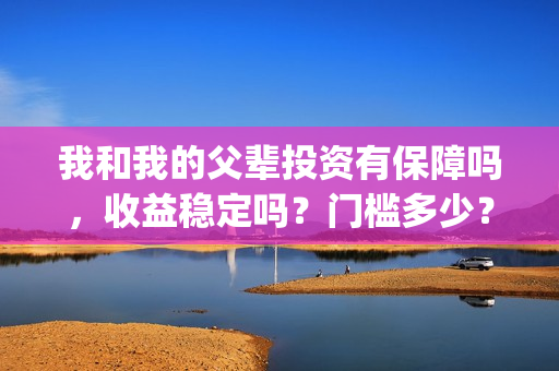 我和我的父辈投资有保障吗，收益稳定吗？门槛多少？(我和我的父辈演的是啥)