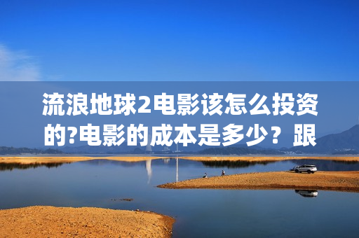 流浪地球2电影该怎么投资的?电影的成本是多少？跟哪家公司签约？(流浪地球2电影下载)
