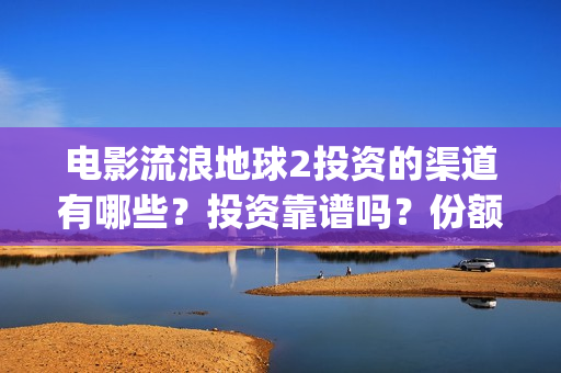 电影流浪地球2投资的渠道有哪些？投资靠谱吗？份额是不是真实的？(电影流浪地球2完整版)