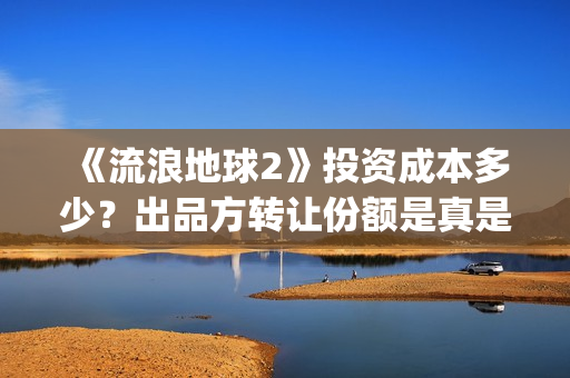 《流浪地球2》投资成本多少?出品方转让份额是真是假?(《流浪地球2》免费版在线观看) 《流浪地球2》投资成本多少?出品方转让份额是真是假?(《流浪地球2》免费版在线观看)
