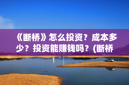 《断桥》怎么投资?成本多少?投资能赚钱吗?(断桥在哪看) 《断桥》怎么投资?成本多少?投资能赚钱吗?(断桥在哪看)