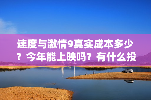 速度与激情9真实成本多少？今年能上映吗？有什么投资优势亮点？(速度与激情真人版)