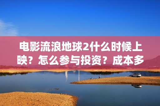 电影流浪地球2什么时候上映？怎么参与投资？成本多少？(电影流浪地球2在线观看完整视频)