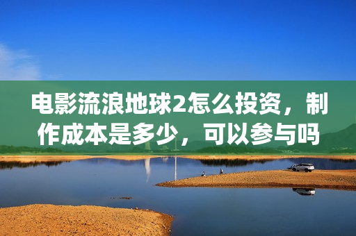 电影流浪地球2怎么投资，制作成本是多少，可以参与吗？(电影流浪地球2演员表)