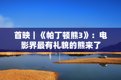 首映｜《帕丁顿熊3》：电影界最有礼貌的熊来了