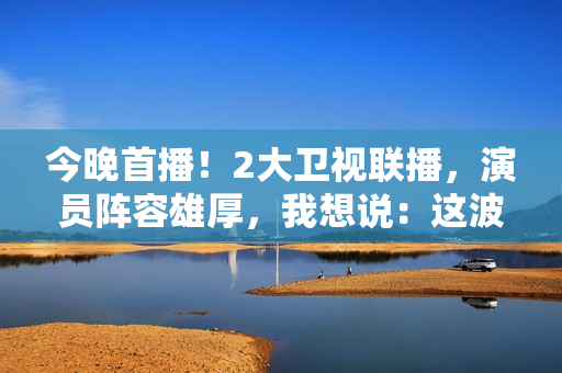 今晚首播！2大卫视联播，演员阵容雄厚，我想说：这波收视率稳了