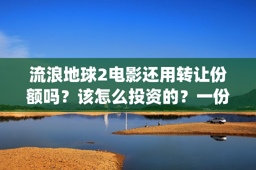 流浪地球2电影还用转让份额吗?该怎么投资的?一份多少钱(流浪地球2电影在线观看免费播放) 流浪地球2电影还用转让份额吗?该怎么投资的?一份多少钱(流浪地球2电影在线观看免费播放)