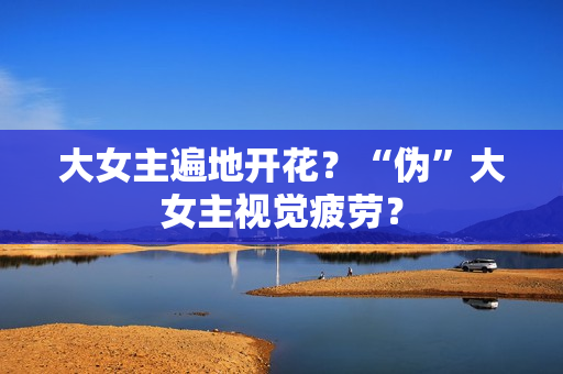 大女主遍地开花？“伪”大女主视觉疲劳？