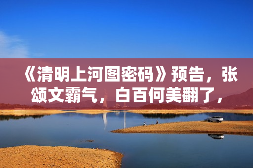 《清明上河图密码》预告，张颂文霸气，白百何美翻了，张馨予惊艳
