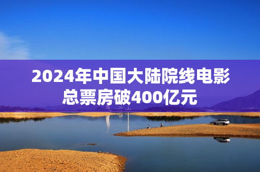 2024年中国大陆院线电影总票房破400亿元