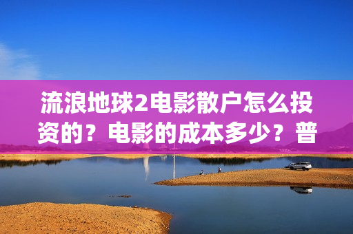 流浪地球2电影散户怎么投资的？电影的成本多少？普通人投资需要注意什么？(流浪地球2电影在线观看免费播放)