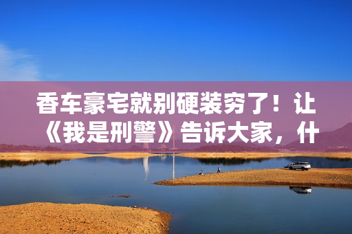 香车豪宅就别硬装穷了！让《我是刑警》告诉大家，什么叫穷人形象