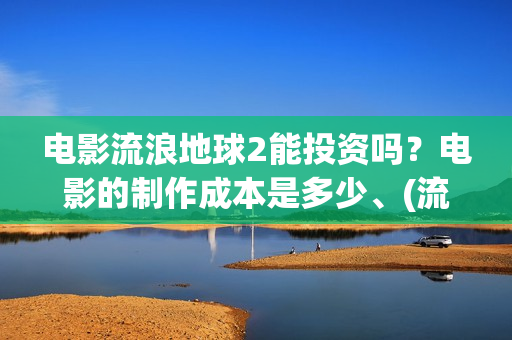 电影流浪地球2能投资吗?电影的制作成本是多少、(流浪地球2观后感) 电影流浪地球2能投资吗?电影的制作成本是多少、(流浪地球2观后感)