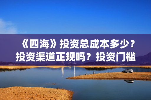 《四海》投资总成本多少？投资渠道正规吗？投资门槛多少？(四海是哪个公司)