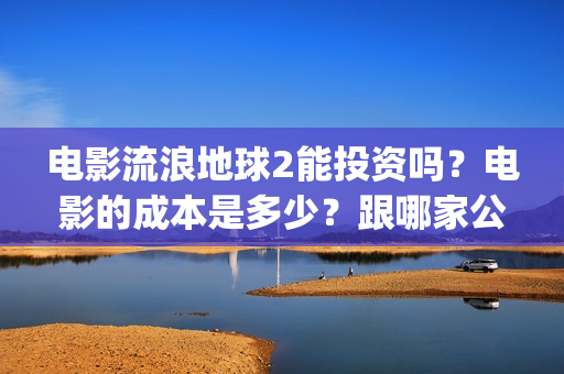 电影流浪地球2能投资吗？电影的成本是多少？跟哪家公司签约、(电影流浪地球2演员表)