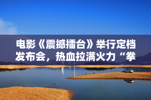 电影《震撼擂台》举行定档发布会，热血拉满火力“拳”开