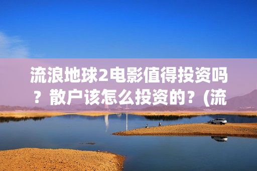 流浪地球2电影值得投资吗？散户该怎么投资的？(流浪地球2电影什么时候上映)