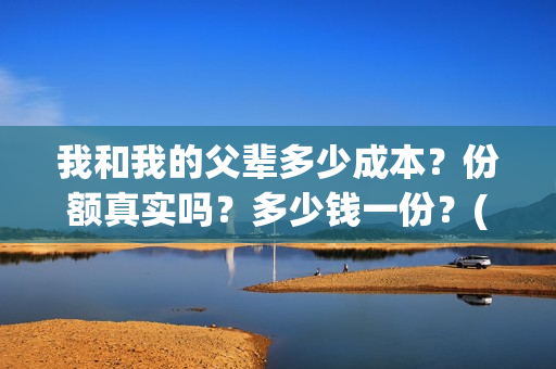 我和我的父辈多少成本？份额真实吗？多少钱一份？(我和我的父辈有几节)