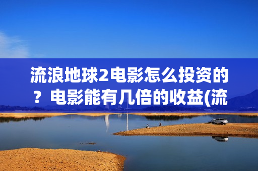 流浪地球2电影怎么投资的?电影能有几倍的收益(流浪地球2电影票房累计多少亿) 流浪地球2电影怎么投资的?电影能有几倍的收益(流浪地球2电影票房累计多少亿)