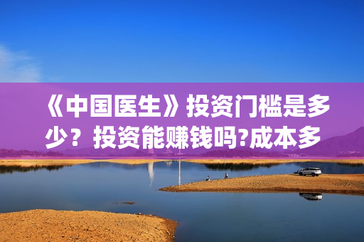 《中国医生》投资门槛是多少？投资能赚钱吗?成本多少？(《中国医生》抢先)