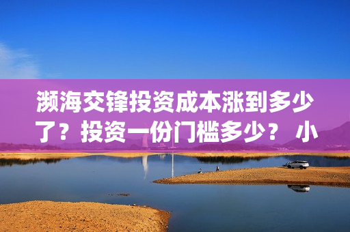 濒海交锋投资成本涨到多少了？投资一份门槛多少？ 小池还有份额吗？(濒海交锋都谁投资了)