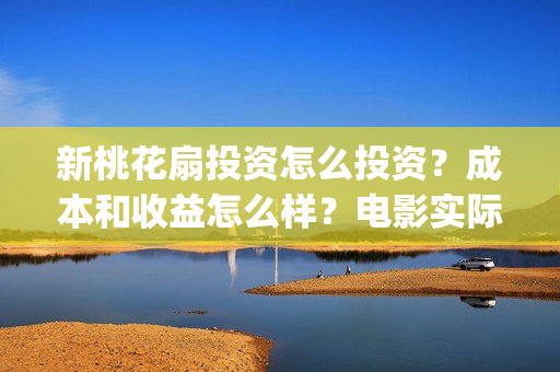新桃花扇投资怎么投资?成本和收益怎么样?电影实际成本多少?(新桃花扇什么时候上映) 新桃花扇投资怎么投资?成本和收益怎么样?电影实际成本多少?(新桃花扇什么时候上映)