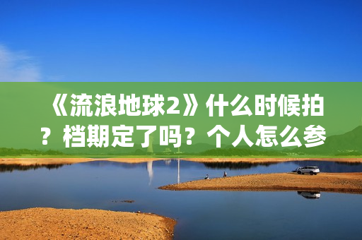 《流浪地球2》什么时候拍？档期定了吗？个人怎么参与投资？(流浪地球2演员表全部名单)