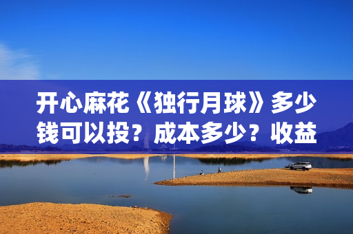 开心麻花《独行月球》多少钱可以投？成本多少？收益周期多久？(开心麻花完整版)