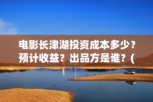 电影长津湖投资成本多少？预计收益？出品方是谁？(长津湖电影投资项目)