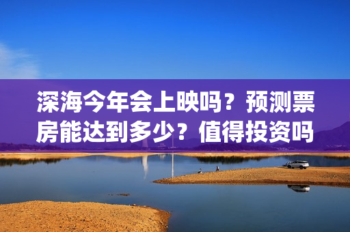 深海今年会上映吗？预测票房能达到多少？值得投资吗？(深海上映了吗)