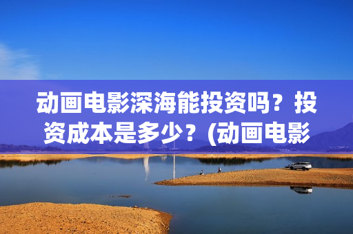 动画电影深海能投资吗？投资成本是多少？(动画电影深海能看吗)