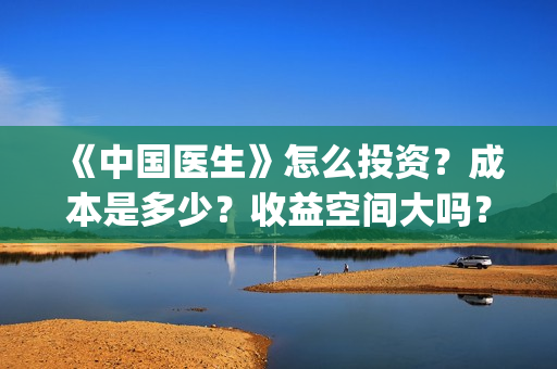 《中国医生》怎么投资？成本是多少？收益空间大吗？(中国医生第8集)