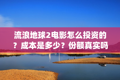 流浪地球2电影怎么投资的?成本是多少?份额真实吗?(流浪地球2电影解说) 流浪地球2电影怎么投资的?成本是多少?份额真实吗?(流浪地球2电影解说)