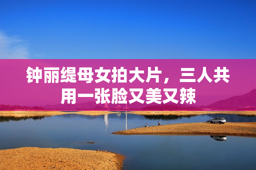 钟丽缇母女拍大片，三人共用一张脸又美又辣