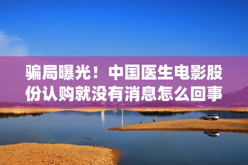 骗局曝光！中国医生电影股份认购就没有消息怎么回事(骗局曝光!中国新闻)