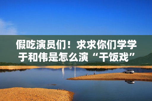 假吃演员们!求求你们学学于和伟是怎么演“干饭戏”的吧 假吃演员们!求求你们学学于和伟是怎么演“干饭戏”的吧