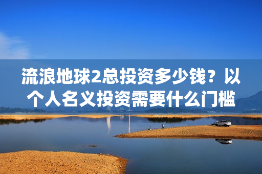 流浪地球2总投资多少钱？以个人名义投资需要什么门槛？(流浪地球2总投资)
