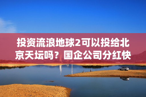 投资流浪地球2可以投给北京天坛吗？国企公司分红快吗？(投资流浪地球男主姓顾的小说)