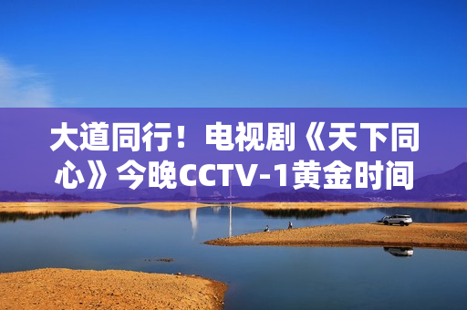 大道同行!电视剧《天下同心》今晚CCTV-1黄金时间播出 大道同行!电视剧《天下同心》今晚CCTV-1黄金时间播出