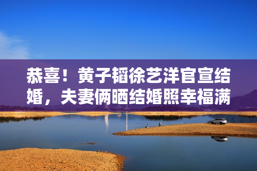恭喜!黄子韬徐艺洋官宣结婚,夫妻俩晒结婚照幸福满溢 恭喜!黄子韬徐艺洋官宣结婚,夫妻俩晒结婚照幸福满溢