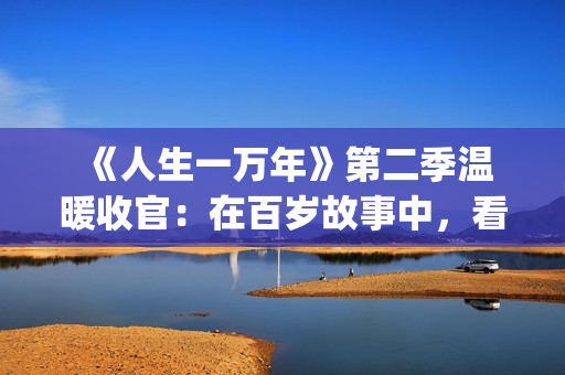  《人生一万年》第二季温暖收官：在百岁故事中，看见生命的从容与辽阔(人生一万年第一季)