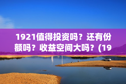 1921值得投资吗?还有份额吗?收益空间大吗?(1921值不值得看) 1921值得投资吗?还有份额吗?收益空间大吗?(1921值不值得看)